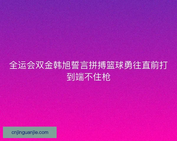 全运会双金韩旭誓言拼搏篮球勇往直前打到端不住枪